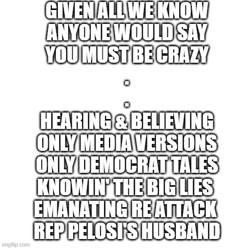 msg | GIVEN ALL WE KNOW
ANYONE WOULD SAY
YOU MUST BE CRAZY
.
.
HEARING & BELIEVING
ONLY MEDIA VERSIONS
ONLY DEMOCRAT TALES
KNOWIN' THE BIG LIES 
EMANATING RE ATTACK 
REP PELOSI'S HUSBAND | image tagged in memes,blank transparent square | made w/ Imgflip meme maker