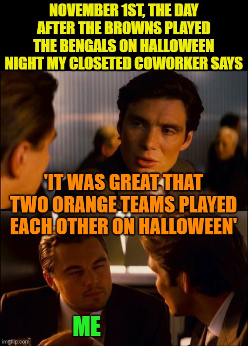 Yeah, that really happened. | NOVEMBER 1ST, THE DAY AFTER THE BROWNS PLAYED THE BENGALS ON HALLOWEEN NIGHT MY CLOSETED COWORKER SAYS; 'IT WAS GREAT THAT TWO ORANGE TEAMS PLAYED EACH OTHER ON HALLOWEEN'; ME | image tagged in inception 2,bengals,browns,halloween | made w/ Imgflip meme maker