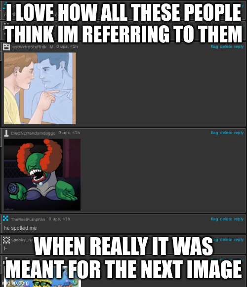 I LOVE HOW ALL THESE PEOPLE THINK IM REFERRING TO THEM; WHEN REALLY IT WAS MEANT FOR THE NEXT IMAGE | made w/ Imgflip meme maker