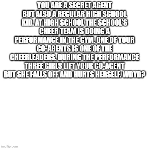 Blank Transparent Square Meme | YOU ARE A SECRET AGENT BUT ALSO A REGULAR HIGH SCHOOL KID. AT HIGH SCHOOL THE SCHOOL'S CHEER TEAM IS DOING A PERFORMANCE IN THE GYM. ONE OF YOUR CO-AGENTS IS ONE OF THE CHEERLEADERS. DURING THE PERFORMANCE THREE GIRLS LIFT YOUR CO-AGENT BUT SHE FALLS OFF AND HURTS HERSELF. WDYD? | image tagged in memes,blank transparent square | made w/ Imgflip meme maker