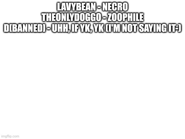 List of users, with quite the reputation. (Part 1 of ???) | LAVYBEAN - NECRO
THEONLYDOGGO - ZOOPHILE
D[BANNED] - UHH, IF YK, YK (I'M NOT SAYING IT-) | image tagged in joke | made w/ Imgflip meme maker