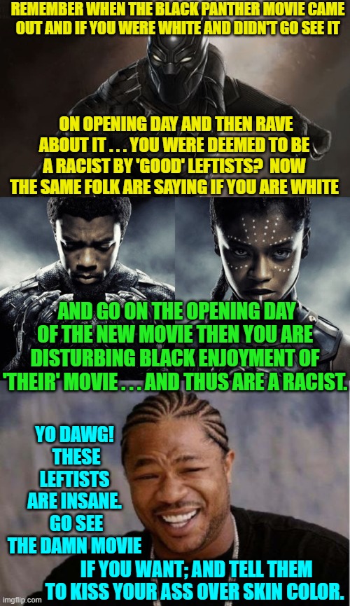 Yeah . . . what he said. | REMEMBER WHEN THE BLACK PANTHER MOVIE CAME OUT AND IF YOU WERE WHITE AND DIDN'T GO SEE IT; ON OPENING DAY AND THEN RAVE ABOUT IT . . . YOU WERE DEEMED TO BE A RACIST BY 'GOOD' LEFTISTS?  NOW THE SAME FOLK ARE SAYING IF YOU ARE WHITE; AND GO ON THE OPENING DAY OF THE NEW MOVIE THEN YOU ARE DISTURBING BLACK ENJOYMENT OF 'THEIR' MOVIE . . . AND THUS ARE A RACIST. YO DAWG!  THESE LEFTISTS ARE INSANE.  GO SEE THE DAMN MOVIE; IF YOU WANT; AND TELL THEM TO KISS YOUR ASS OVER SKIN COLOR. | image tagged in insane leftists | made w/ Imgflip meme maker