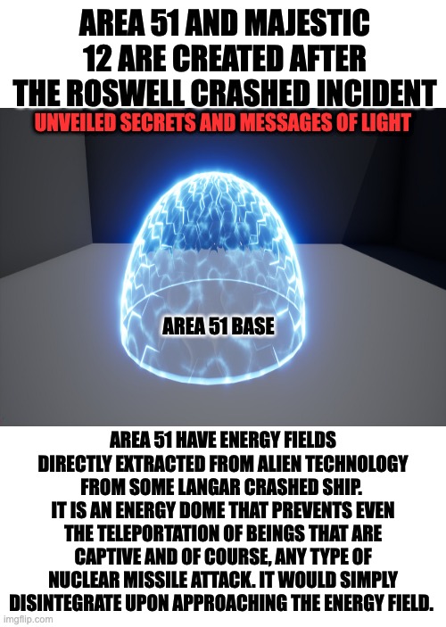 energy shield | AREA 51 AND MAJESTIC 12 ARE CREATED AFTER THE ROSWELL CRASHED INCIDENT; UNVEILED SECRETS AND MESSAGES OF LIGHT; AREA 51 BASE; AREA 51 HAVE ENERGY FIELDS DIRECTLY EXTRACTED FROM ALIEN TECHNOLOGY FROM SOME LANGAR CRASHED SHIP.  IT IS AN ENERGY DOME THAT PREVENTS EVEN THE TELEPORTATION OF BEINGS THAT ARE CAPTIVE AND OF COURSE, ANY TYPE OF NUCLEAR MISSILE ATTACK. IT WOULD SIMPLY DISINTEGRATE UPON APPROACHING THE ENERGY FIELD. | image tagged in area 51 | made w/ Imgflip meme maker