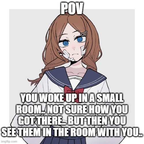 Now what? (Please don't use OP OCs or powerplay) | POV; YOU WOKE UP IN A SMALL ROOM.. NOT SURE HOW YOU GOT THERE.. BUT THEN YOU SEE THEM IN THE ROOM WITH YOU.. | image tagged in multiple endings,unfortunately,this isn't a romance rp | made w/ Imgflip meme maker