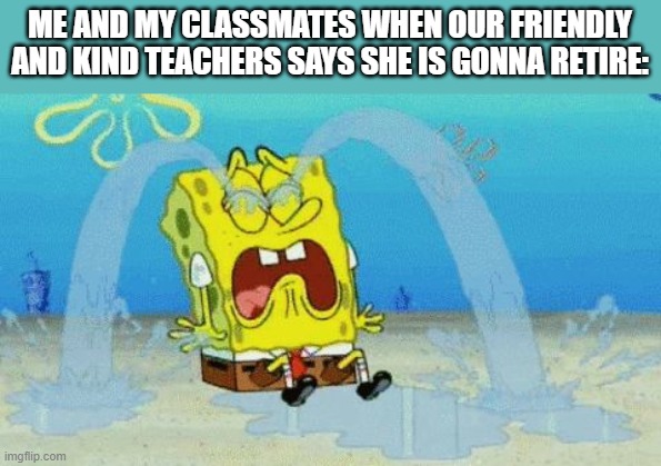 THIS HAPPENED TODAY (some think its a prank lol) | ME AND MY CLASSMATES WHEN OUR FRIENDLY AND KIND TEACHERS SAYS SHE IS GONNA RETIRE: | image tagged in spongebob crying | made w/ Imgflip meme maker