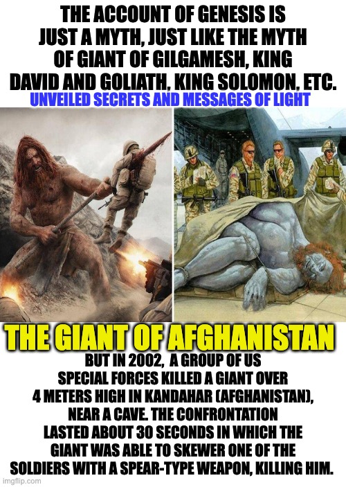 GIANT OF AFGHANISTAN | THE ACCOUNT OF GENESIS IS JUST A MYTH, JUST LIKE THE MYTH OF GIANT OF GILGAMESH, KING DAVID AND GOLIATH, KING SOLOMON, ETC. UNVEILED SECRETS AND MESSAGES OF LIGHT; THE GIANT OF AFGHANISTAN; BUT IN 2002,  A GROUP OF US SPECIAL FORCES KILLED A GIANT OVER 4 METERS HIGH IN KANDAHAR (AFGHANISTAN), NEAR A CAVE. THE CONFRONTATION LASTED ABOUT 30 SECONDS IN WHICH THE GIANT WAS ABLE TO SKEWER ONE OF THE SOLDIERS WITH A SPEAR-TYPE WEAPON, KILLING HIM. | image tagged in giants | made w/ Imgflip meme maker