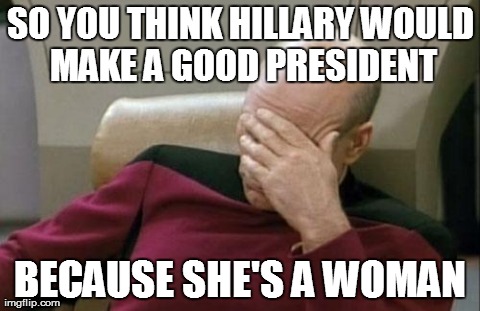 Captain Picard Facepalm | SO YOU THINK HILLARY WOULD MAKE A GOOD PRESIDENT BECAUSE SHE'S A WOMAN | image tagged in memes,captain picard facepalm | made w/ Imgflip meme maker