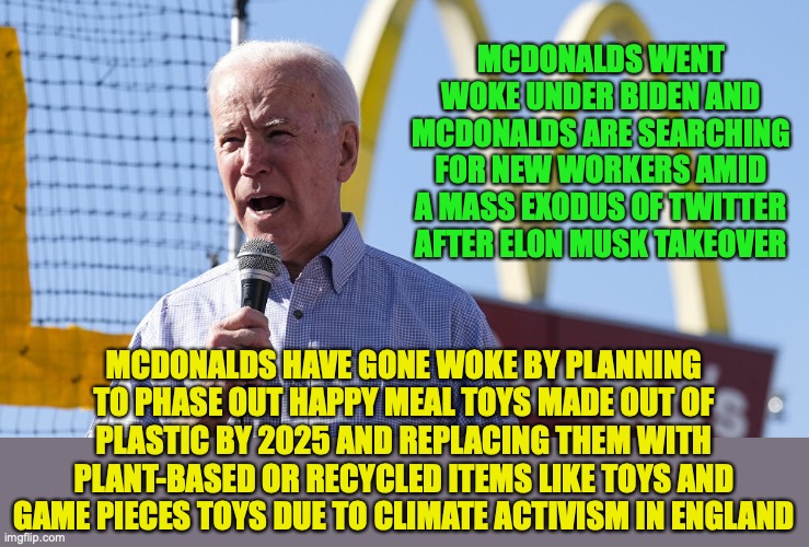 These toys are actually made in multiple countries especially Hong Kong, China and Vietnam. It ain't the west's problem | MCDONALDS WENT WOKE UNDER BIDEN AND MCDONALDS ARE SEARCHING FOR NEW WORKERS AMID A MASS EXODUS OF TWITTER AFTER ELON MUSK TAKEOVER; MCDONALDS HAVE GONE WOKE BY PLANNING TO PHASE OUT HAPPY MEAL TOYS MADE OUT OF PLASTIC BY 2025 AND REPLACING THEM WITH PLANT-BASED OR RECYCLED ITEMS LIKE TOYS AND GAME PIECES TOYS DUE TO CLIMATE ACTIVISM IN ENGLAND | image tagged in biden mcdonalds,new workers needed,elon musk,climate alarmism,mass exodus of twitter,woke | made w/ Imgflip meme maker