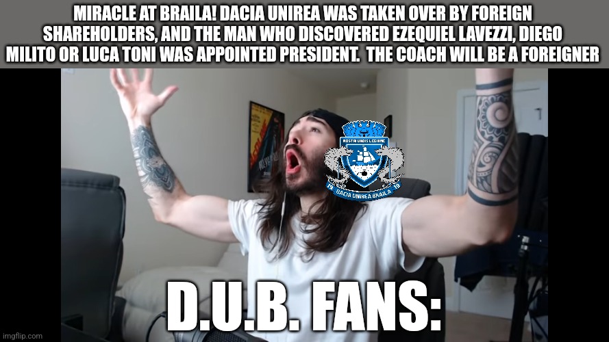 Dacia Unirea Braila was taken over by foreign shareholders, and a man who discovered Ezequiel Lavezzi, Diego Milito or Luca Toni | MIRACLE AT BRAILA! DACIA UNIREA WAS TAKEN OVER BY FOREIGN SHAREHOLDERS, AND THE MAN WHO DISCOVERED EZEQUIEL LAVEZZI, DIEGO MILITO OR LUCA TONI WAS APPOINTED PRESIDENT.  THE COACH WILL BE A FOREIGNER; D.U.B. FANS: | image tagged in moist critikal screaming,futbol,romania | made w/ Imgflip meme maker