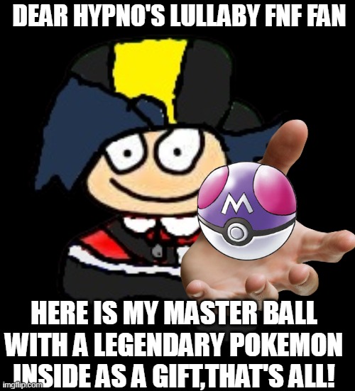 DEAR HYPNO'S LULLABY FNF FAN; HERE IS MY MASTER BALL WITH A LEGENDARY POKEMON INSIDE AS A GIFT,THAT'S ALL! | image tagged in dave and bambi,hypno's lullaby,fnf,pokemon memes,gifts,bambi | made w/ Imgflip meme maker