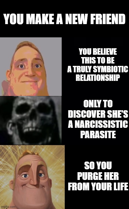 Mr. Incredible becoming uncanny and then canny | YOU MAKE A NEW FRIEND; YOU BELIEVE THIS TO BE A TRULY SYMBIOTIC RELATIONSHIP; ONLY TO DISCOVER SHE'S A NARCISSISTIC PARASITE; SO YOU PURGE HER FROM YOUR LIFE | image tagged in mr incredible becoming uncanny and then canny | made w/ Imgflip meme maker