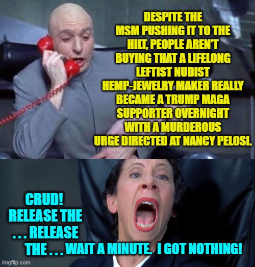 Yep . . . this is what happens when the Dem Party's propaganda outlets have got nothing. | DESPITE THE MSM PUSHING IT TO THE HILT, PEOPLE AREN'T BUYING THAT A LIFELONG LEFTIST NUDIST HEMP-JEWELRY MAKER REALLY BECAME A TRUMP MAGA SUPPORTER OVERNIGHT WITH A MURDEROUS URGE DIRECTED AT NANCY PELOSI. CRUD!  RELEASE THE . . . RELEASE THE . . . WAIT A MINUTE.  I GOT NOTHING! | image tagged in dr evil and frau | made w/ Imgflip meme maker