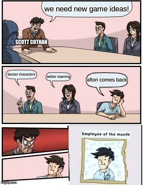 Boardroom Meeting Suggestion | we need new game ideas! SCOTT COTHAN; fancier characters; better roaming; afton comes back | image tagged in memes,boardroom meeting suggestion | made w/ Imgflip meme maker