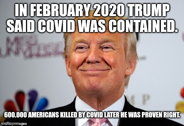 Trumpvirus | IN FEBRUARY 2020 TRUMP SAID COVID WAS CONTAINED. 600.000 AMERICANS KILLED BY COVID LATER HE WAS PROVEN RIGHT. | image tagged in covid,trump,republican,conservative,democrat,liberal | made w/ Imgflip meme maker