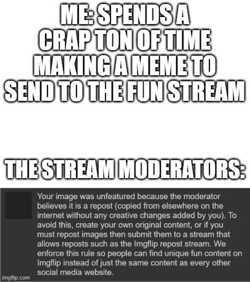 seriously mods, stop doing this to me | ME: SPENDS A CRAP TON OF TIME MAKING A MEME TO SEND TO THE FUN STREAM; THE STREAM MODERATORS: | image tagged in blank white template,fun stream,in a nutshell | made w/ Imgflip meme maker