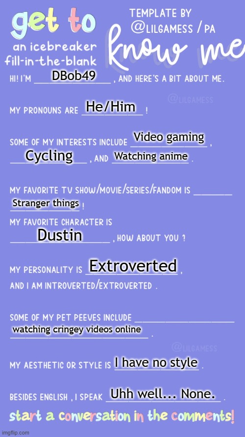 Get to know fill in the blank | DBob49; He/Him; Video gaming; Cycling; Watching anime; Stranger things; Dustin; Extroverted; watching cringey videos online; I have no style; Uhh well... None. | image tagged in get to know fill in the blank | made w/ Imgflip meme maker