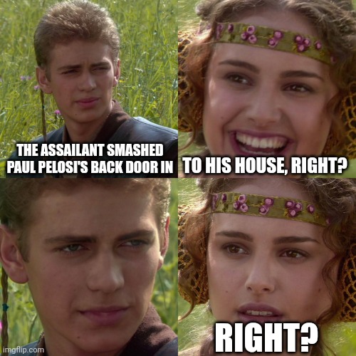 Right... |  THE ASSAILANT SMASHED PAUL PELOSI'S BACK DOOR IN; TO HIS HOUSE, RIGHT? RIGHT? | image tagged in anakin padme 4 panel | made w/ Imgflip meme maker