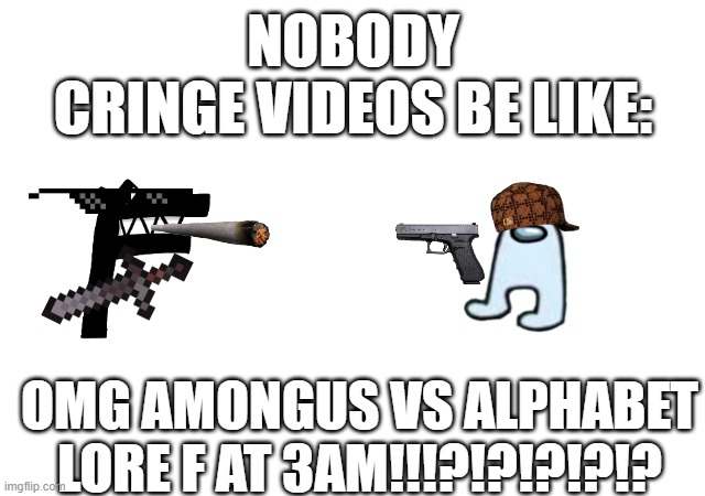 cringe | NOBODY
CRINGE VIDEOS BE LIKE:; OMG AMONGUS VS ALPHABET LORE F AT 3AM!!!?!?!?!?!? | image tagged in cringe | made w/ Imgflip meme maker