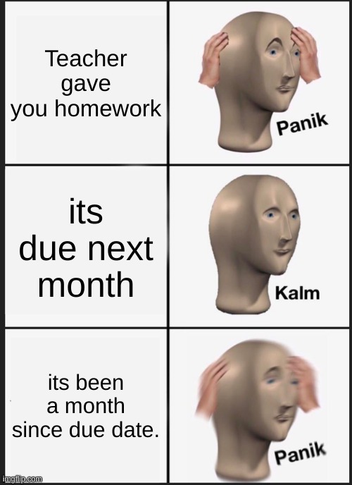 homework be like | Teacher gave you homework; its due next month; its been a month since due date. | image tagged in memes,panik kalm panik | made w/ Imgflip meme maker