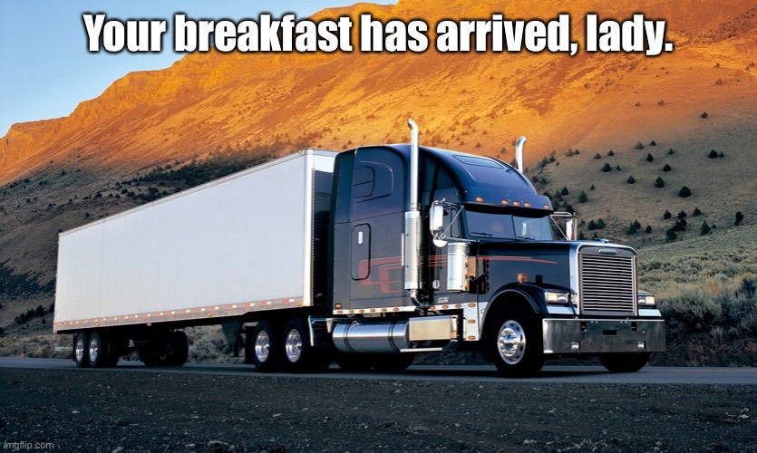 semi truck mountain | Your breakfast has arrived, lady. | image tagged in semi truck mountain | made w/ Imgflip meme maker
