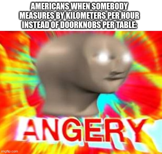 doorknobs per table | AMERICANS WHEN SOMEBODY MEASURES BY KILOMETERS PER HOUR INSTEAD OF DOORKNOBS PER TABLE: | image tagged in surreal angery | made w/ Imgflip meme maker