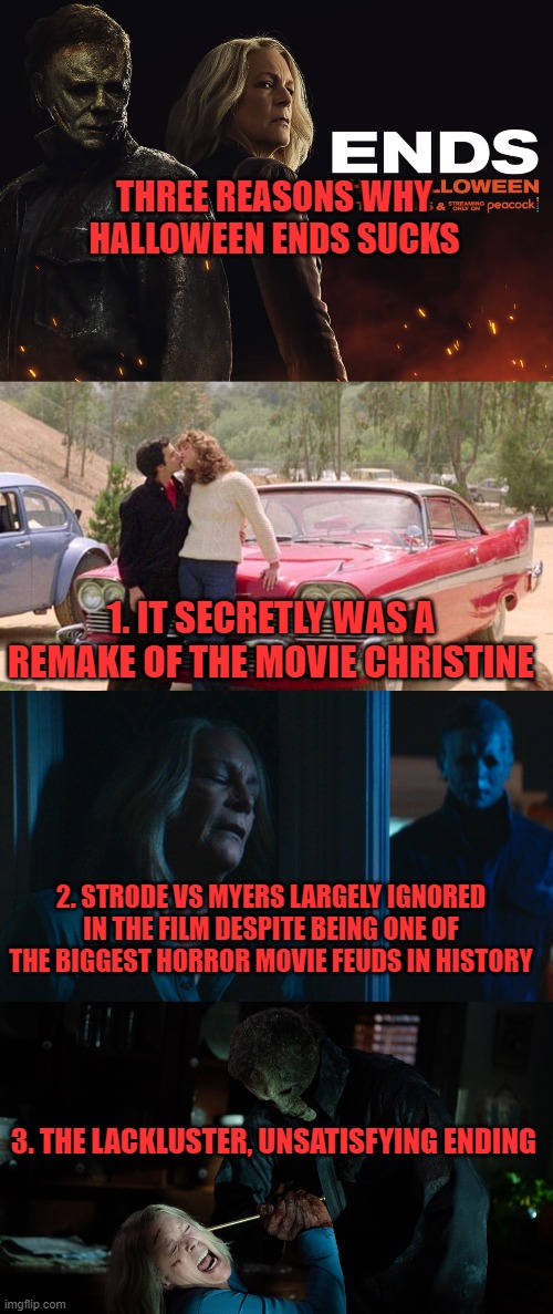THREE REASONS WHY HALLOWEEN ENDS SUCKS; 1. IT SECRETLY WAS A REMAKE OF THE MOVIE CHRISTINE; 2. STRODE VS MYERS LARGELY IGNORED IN THE FILM DESPITE BEING ONE OF THE BIGGEST HORROR MOVIE FEUDS IN HISTORY; 3. THE LACKLUSTER, UNSATISFYING ENDING | image tagged in halloween ends sucks,christine remake not official,carpenter should've been piss over this | made w/ Imgflip meme maker