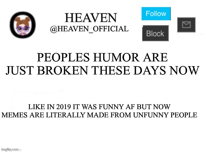 ? | PEOPLES HUMOR ARE JUST BROKEN THESE DAYS NOW; LIKE IN 2019 IT WAS FUNNY AF BUT NOW MEMES ARE LITERALLY MADE FROM UNFUNNY PEOPLE | image tagged in heaven s template | made w/ Imgflip meme maker