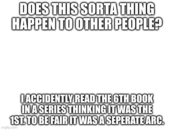 Honestly, does this happen? | DOES THIS SORTA THING HAPPEN TO OTHER PEOPLE? I ACCIDENTLY READ THE 6TH BOOK IN A SERIES THINKING IT WAS THE 1ST. TO BE FAIR IT WAS A SEPERATE ARC. | made w/ Imgflip meme maker
