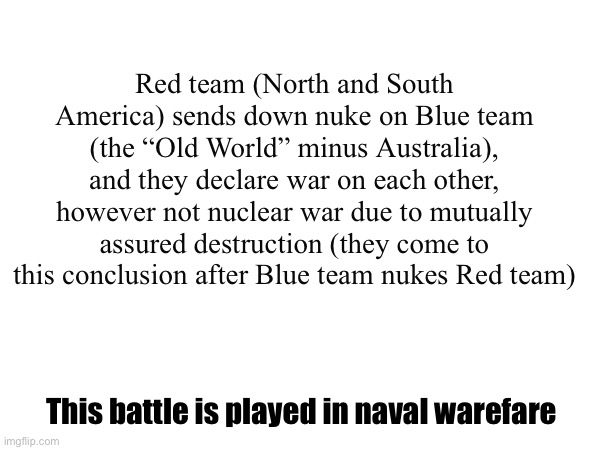 Original Battle | Red team (North and South America) sends down nuke on Blue team (the “Old World” minus Australia), and they declare war on each other, however not nuclear war due to mutually assured destruction (they come to this conclusion after Blue team nukes Red team); This battle is played in naval warefare | made w/ Imgflip meme maker
