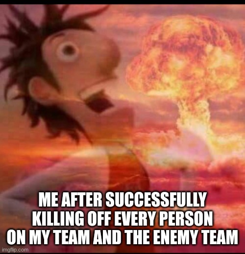 yes | ME AFTER SUCCESSFULLY KILLING OFF EVERY PERSON ON MY TEAM AND THE ENEMY TEAM | image tagged in mushroomcloudy | made w/ Imgflip meme maker