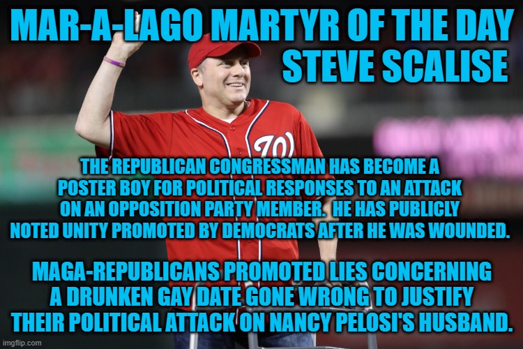 “Bearing false witness against thy neighbor,” a Maga-Republican tactic. | MAR-A-LAGO MARTYR OF THE DAY
                                      STEVE SCALISE; THE REPUBLICAN CONGRESSMAN HAS BECOME A POSTER BOY FOR POLITICAL RESPONSES TO AN ATTACK ON AN OPPOSITION PARTY MEMBER.  HE HAS PUBLICLY NOTED UNITY PROMOTED BY DEMOCRATS AFTER HE WAS WOUNDED. MAGA-REPUBLICANS PROMOTED LIES CONCERNING A DRUNKEN GAY DATE GONE WRONG TO JUSTIFY THEIR POLITICAL ATTACK ON NANCY PELOSI'S HUSBAND. | image tagged in politics | made w/ Imgflip meme maker