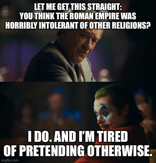 Joker tired of pretending | LET ME GET THIS STRAIGHT: YOU THINK THE ROMAN EMPIRE WAS HORRIBLY INTOLERANT OF OTHER RELIGIONS? I DO. AND I’M TIRED OF PRETENDING OTHERWISE. | image tagged in joker tired of pretending | made w/ Imgflip meme maker