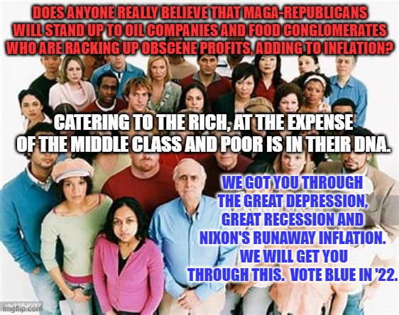 Read history or repeat it.  It's your choice. | DOES ANYONE REALLY BELIEVE THAT MAGA-REPUBLICANS WILL STAND UP TO OIL COMPANIES AND FOOD CONGLOMERATES WHO ARE RACKING UP OBSCENE PROFITS, ADDING TO INFLATION? CATERING TO THE RICH, AT THE EXPENSE OF THE MIDDLE CLASS AND POOR IS IN THEIR DNA. WE GOT YOU THROUGH THE GREAT DEPRESSION, GREAT RECESSION AND NIXON'S RUNAWAY INFLATION.  WE WILL GET YOU THROUGH THIS.  VOTE BLUE IN '22. | image tagged in politics | made w/ Imgflip meme maker