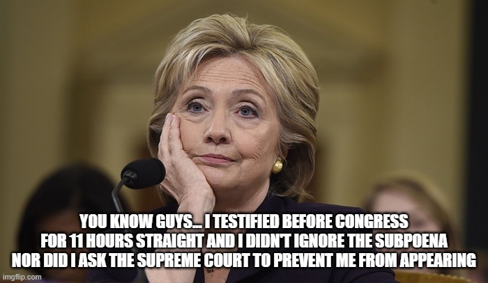 Hillary Clinton | YOU KNOW GUYS... I TESTIFIED BEFORE CONGRESS FOR 11 HOURS STRAIGHT AND I DIDN'T IGNORE THE SUBPOENA NOR DID I ASK THE SUPREME COURT TO PREVENT ME FROM APPEARING | image tagged in hillary clinton | made w/ Imgflip meme maker