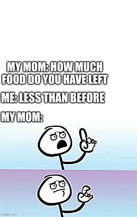 MY MOM: HOW MUCH FOOD DO YOU HAVE LEFT; ME: LESS THAN BEFORE; MY MOM: | image tagged in blank white template,holding up finger | made w/ Imgflip meme maker