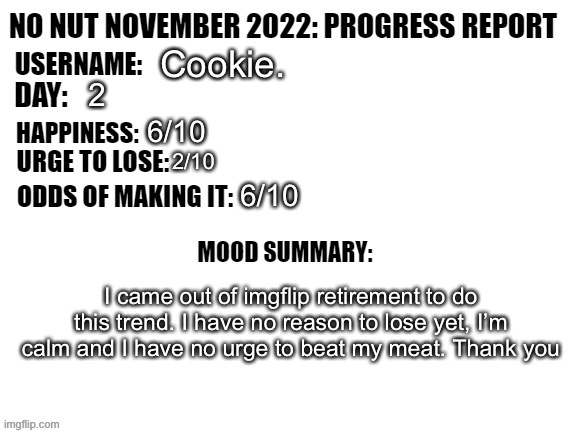 No Nut November 2022: Progress Report | Cookie. 2; 6/10; 2/10; 6/10; I came out of imgflip retirement to do this trend. I have no reason to lose yet, I’m calm and I have no urge to beat my meat. Thank you | image tagged in no nut november 2022 progress report | made w/ Imgflip meme maker