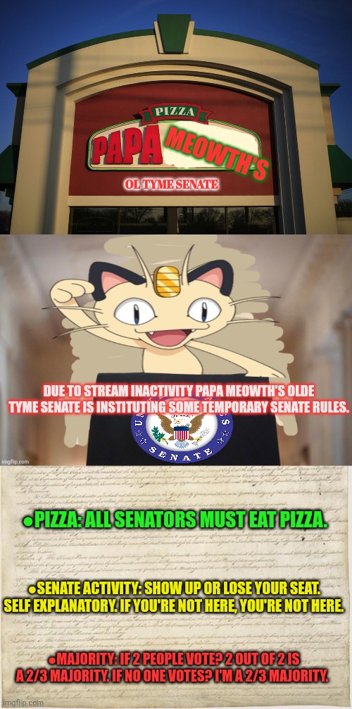 Meowth time intensifies | MEOWTH'S; OL TYME SENATE; DUE TO STREAM INACTIVITY PAPA MEOWTH'S OLDE TYME SENATE IS INSTITUTING SOME TEMPORARY SENATE RULES. ●PIZZA: ALL SENATORS MUST EAT PIZZA. ●SENATE ACTIVITY: SHOW UP OR LOSE YOUR SEAT. SELF EXPLANATORY. IF YOU'RE NOT HERE, YOU'RE NOT HERE. ●MAJORITY: IF 2 PEOPLE VOTE? 2 OUT OF 2 IS A 2/3 MAJORITY. IF NO ONE VOTES? I'M A 2/3 MAJORITY. | image tagged in meowth party,constitution,meowth,senate,pizza time stops | made w/ Imgflip meme maker