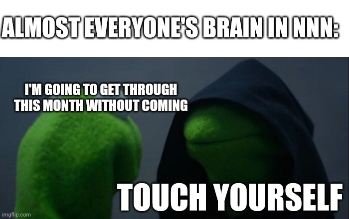 - | ALMOST EVERYONE'S BRAIN IN NNN:; I'M GOING TO GET THROUGH THIS MONTH WITHOUT COMING; TOUCH YOURSELF | image tagged in blank white template,memes,evil kermit | made w/ Imgflip meme maker