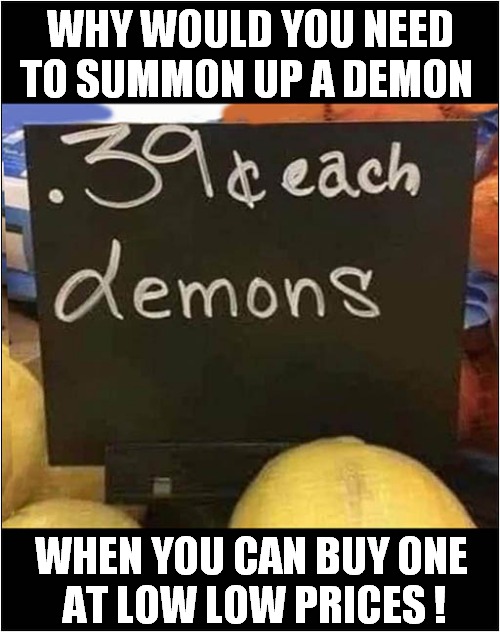 Devilishly Cheap ! | WHY WOULD YOU NEED TO SUMMON UP A DEMON; WHEN YOU CAN BUY ONE 
AT LOW LOW PRICES ! | image tagged in demons,cheap,dark humour | made w/ Imgflip meme maker