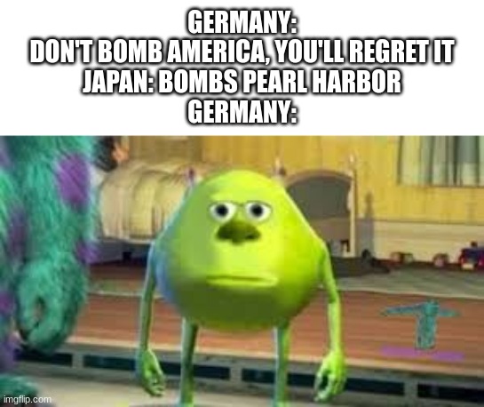 Mike Wazowski two eyed | GERMANY:
DON'T BOMB AMERICA, YOU'LL REGRET IT
JAPAN: BOMBS PEARL HARBOR
GERMANY: | image tagged in mike wazowski two eyed | made w/ Imgflip meme maker