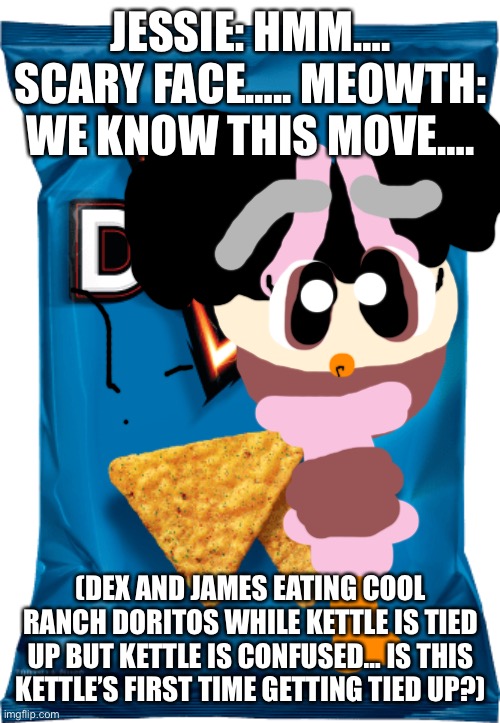 Kettle gets confused. | JESSIE: HMM…. SCARY FACE….. MEOWTH: WE KNOW THIS MOVE…. (DEX AND JAMES EATING COOL RANCH DORITOS WHILE KETTLE IS TIED UP BUT KETTLE IS CONFUSED… IS THIS KETTLE’S FIRST TIME GETTING TIED UP?) | image tagged in cool ranch doritos,confused,team rocket | made w/ Imgflip meme maker