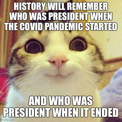 Smiling Cat Meme | HISTORY WILL REMEMBER WHO WAS PRESIDENT WHEN THE COVID PANDEMIC STARTED; AND WHO WAS PRESIDENT WHEN IT ENDED | image tagged in memes,smiling cat | made w/ Imgflip meme maker