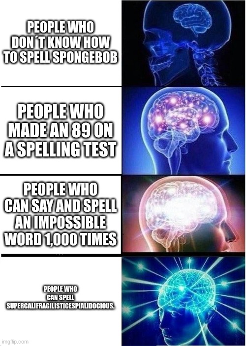 Expanding Brain Meme | PEOPLE WHO DON´T KNOW HOW TO SPELL SPONGEBOB; PEOPLE WHO MADE AN 89 ON A SPELLING TEST; PEOPLE WHO CAN SAY AND SPELL AN IMPOSSIBLE WORD 1,000 TIMES; PEOPLE WHO CAN SPELL SUPERCALIFRAGILISTICESPIALIDOCIOUS. | image tagged in memes,expanding brain | made w/ Imgflip meme maker