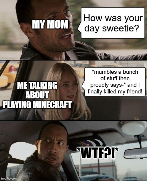 So tru tho | MY MOM; How was your day sweetie? ME TALKING ABOUT PLAYING MINECRAFT; *mumbles a bunch of stuff then proudly says-* and I finally killed my friend! *WTF?!* | image tagged in memes,the rock driving | made w/ Imgflip meme maker