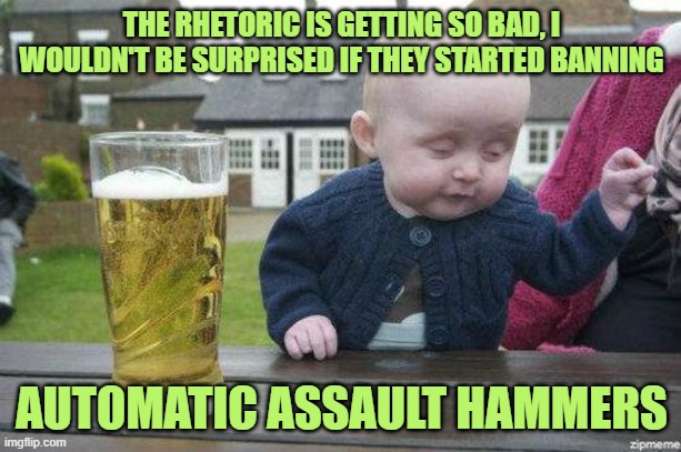 Drunk Baby | THE RHETORIC IS GETTING SO BAD, I WOULDN'T BE SURPRISED IF THEY STARTED BANNING AUTOMATIC ASSAULT HAMMERS | image tagged in drunk baby | made w/ Imgflip meme maker