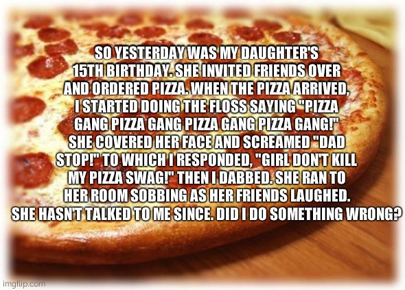 My daughter is mad at my "Pizza Gang" rap... | SO YESTERDAY WAS MY DAUGHTER'S 15TH BIRTHDAY. SHE INVITED FRIENDS OVER AND ORDERED PIZZA. WHEN THE PIZZA ARRIVED, I STARTED DOING THE FLOSS SAYING "PIZZA GANG PIZZA GANG PIZZA GANG PIZZA GANG!" SHE COVERED HER FACE AND SCREAMED "DAD STOP!" TO WHICH I RESPONDED, "GIRL DON'T KILL MY PIZZA SWAG!" THEN I DABBED. SHE RAN TO HER ROOM SOBBING AS HER FRIENDS LAUGHED. SHE HASN'T TALKED TO ME SINCE. DID I DO SOMETHING WRONG? | image tagged in coming out pizza,gucci,gang,dab,memes,birthday | made w/ Imgflip meme maker