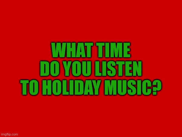 WHAT TIME DO YOU LISTEN TO HOLIDAY MUSIC? | image tagged in holiday music,listening to it right now | made w/ Imgflip meme maker