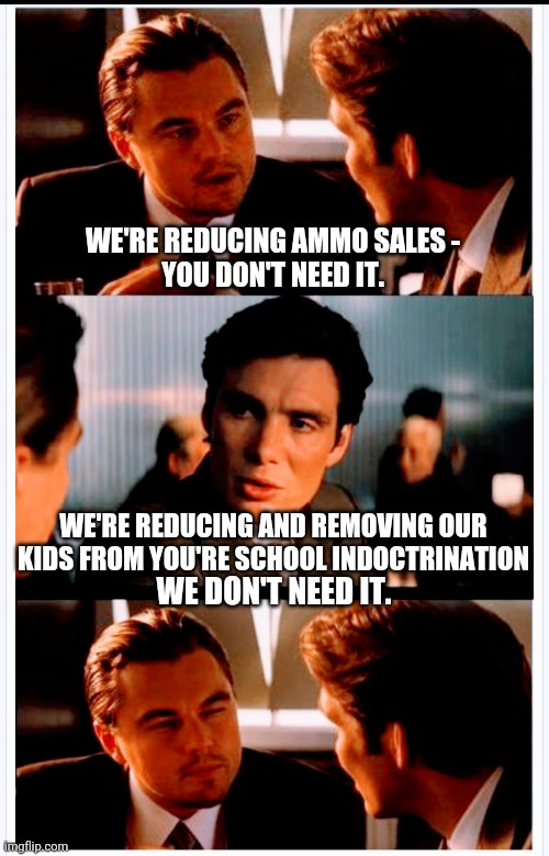 Leave Our Kids Alone | WE'RE REDUCING AMMO SALES -
YOU DON'T NEED IT. WE'RE REDUCING AND REMOVING OUR KIDS FROM YOU'RE SCHOOL INDOCTRINATION; WE DON'T NEED IT. | image tagged in liberals,indoctrination,leftists,marxism,democrats,school | made w/ Imgflip meme maker