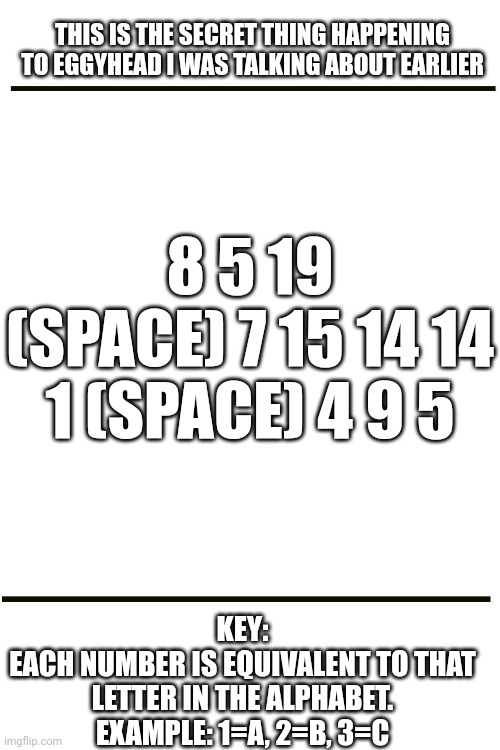 Meme chat me once you decipher it | THIS IS THE SECRET THING HAPPENING TO EGGYHEAD I WAS TALKING ABOUT EARLIER; 8 5 19 (SPACE) 7 15 14 14 1 (SPACE) 4 9 5; KEY:
EACH NUMBER IS EQUIVALENT TO THAT LETTER IN THE ALPHABET.
EXAMPLE: 1=A, 2=B, 3=C | image tagged in blank white template | made w/ Imgflip meme maker