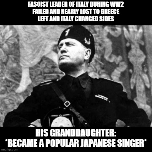 The Mussolini's are failures, without a doubt. | FASCIST LEADER OF ITALY DURING WW2
FAILED AND NEARLY LOST TO GREECE
LEFT AND ITALY CHANGED SIDES; HIS GRANDDAUGHTER:
*BECAME A POPULAR JAPANESE SINGER* | image tagged in mussolini | made w/ Imgflip meme maker